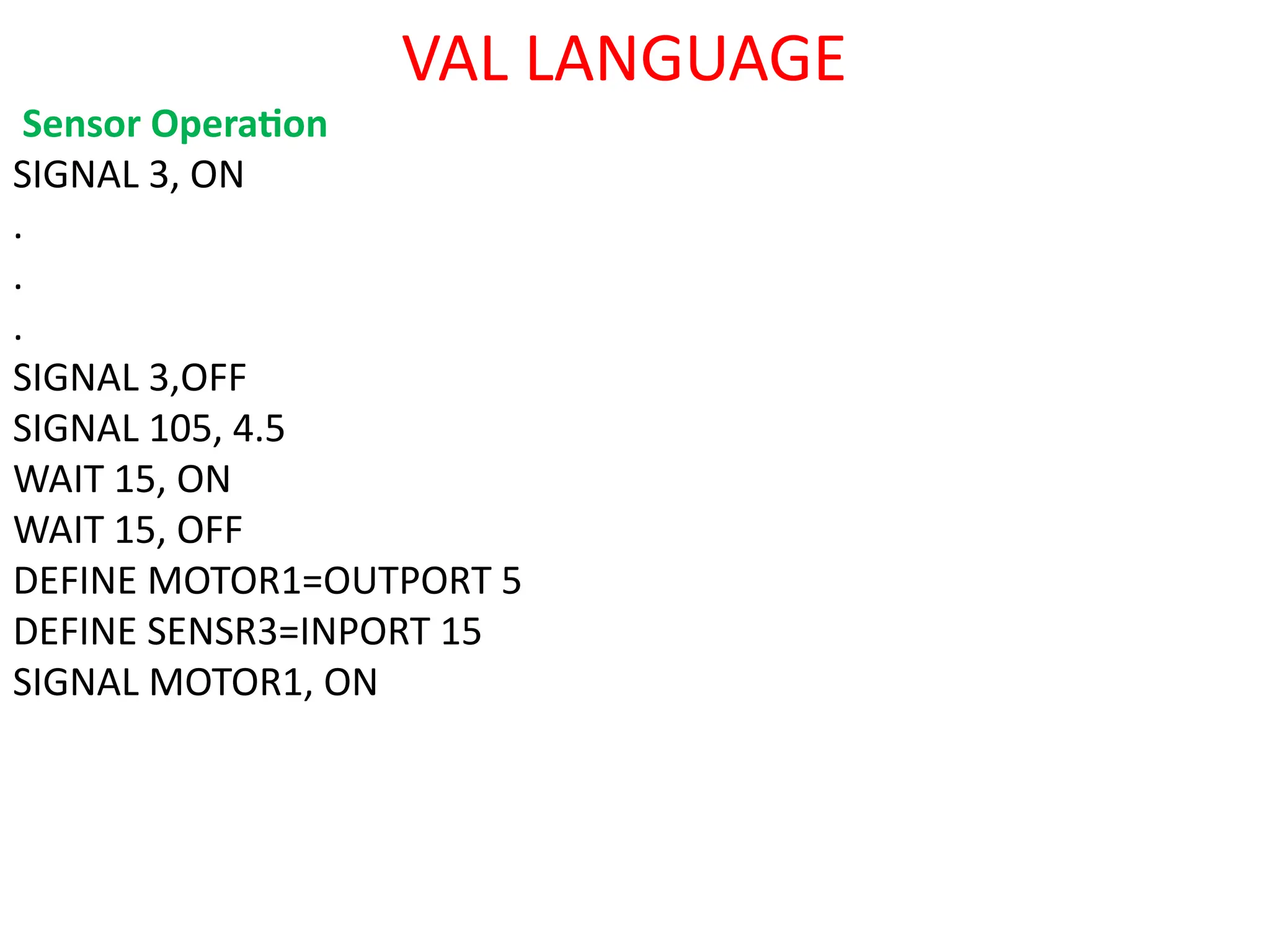 VAL LANGUAGE
Sensor Operation
SIGNAL 3, ON
.
.
.
SIGNAL 3,OFF
SIGNAL 105, 4.5
WAIT 15, ON
WAIT 15, OFF
DEFINE MOTOR1=OUTPORT 5
DEFINE SENSR3=INPORT 15
SIGNAL MOTOR1, ON
 