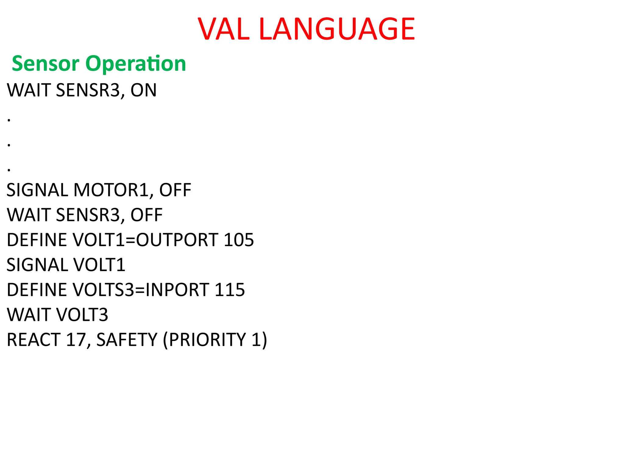 VAL LANGUAGE
Sensor Operation
WAIT SENSR3, ON
.
.
.
SIGNAL MOTOR1, OFF
WAIT SENSR3, OFF
DEFINE VOLT1=OUTPORT 105
SIGNAL VOLT1
DEFINE VOLTS3=INPORT 115
WAIT VOLT3
REACT 17, SAFETY (PRIORITY 1)
 