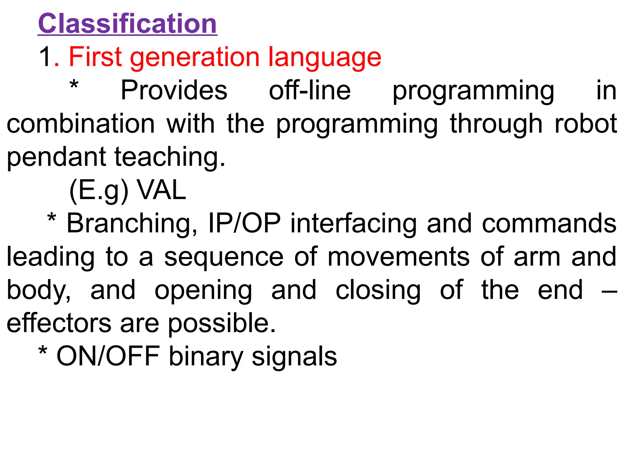 Classification
1. First generation language
* Provides off-line programming in
combination with the programming through robot
pendant teaching.
(E.g) VAL
* Branching, IP/OP interfacing and commands
leading to a sequence of movements of arm and
body, and opening and closing of the end –
effectors are possible.
* ON/OFF binary signals
 