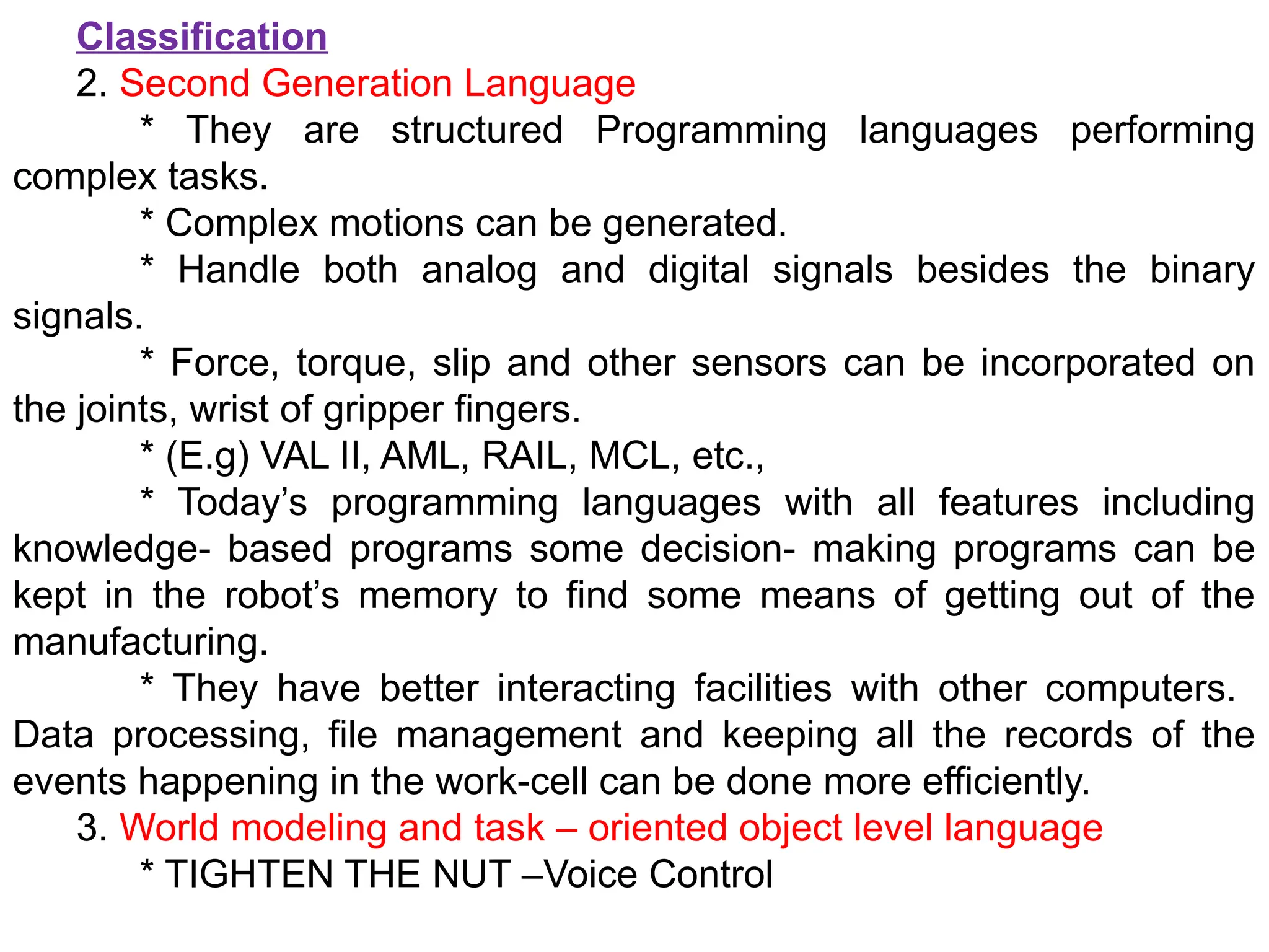 Classification
2. Second Generation Language
* They are structured Programming languages performing
complex tasks.
* Complex motions can be generated.
* Handle both analog and digital signals besides the binary
signals.
* Force, torque, slip and other sensors can be incorporated on
the joints, wrist of gripper fingers.
* (E.g) VAL II, AML, RAIL, MCL, etc.,
* Today’s programming languages with all features including
knowledge- based programs some decision- making programs can be
kept in the robot’s memory to find some means of getting out of the
manufacturing.
* They have better interacting facilities with other computers.
Data processing, file management and keeping all the records of the
events happening in the work-cell can be done more efficiently.
3. World modeling and task – oriented object level language
* TIGHTEN THE NUT –Voice Control
 