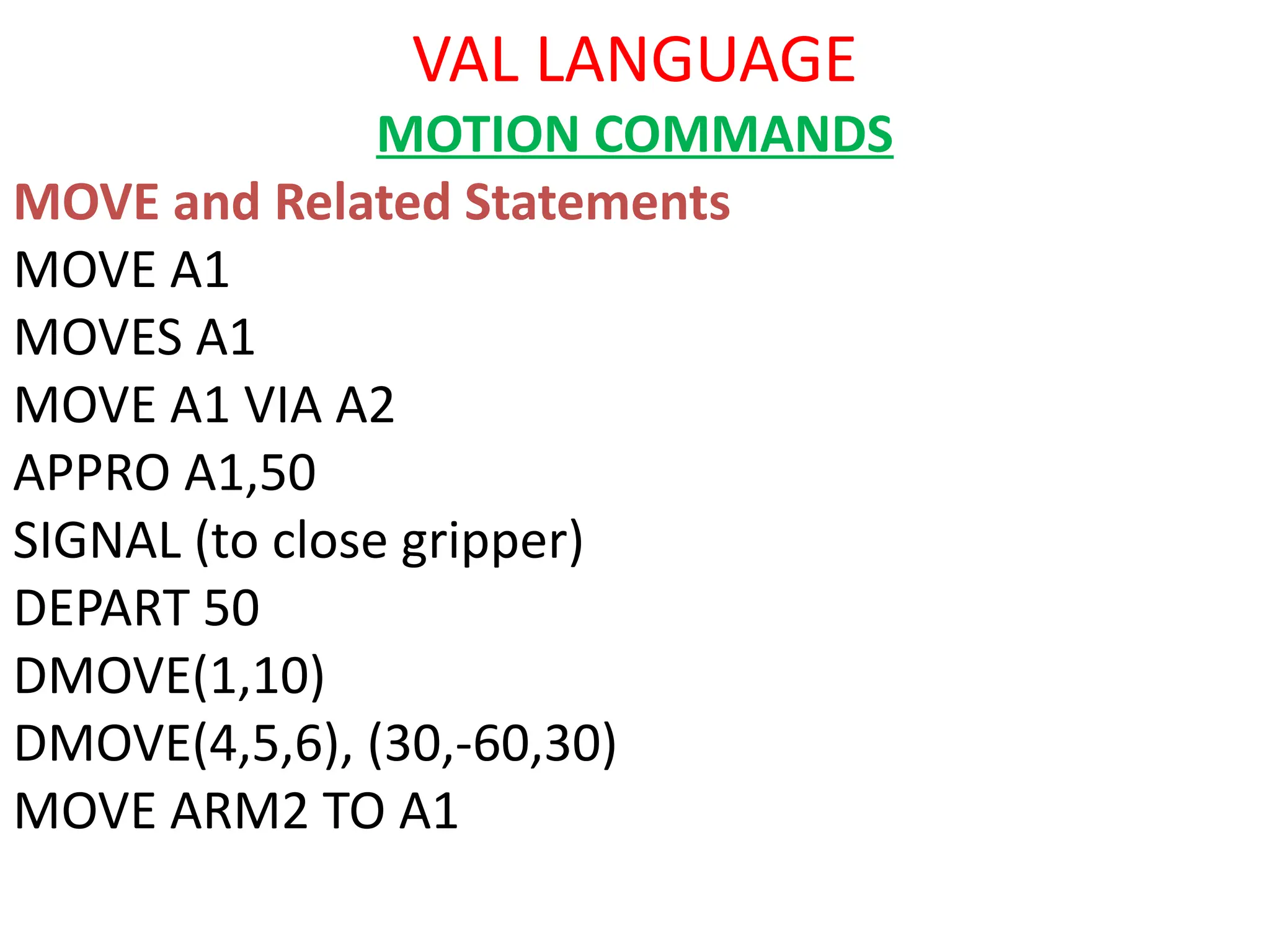 VAL LANGUAGE
MOTION COMMANDS
MOVE and Related Statements
MOVE A1
MOVES A1
MOVE A1 VIA A2
APPRO A1,50
SIGNAL (to close gripper)
DEPART 50
DMOVE(1,10)
DMOVE(4,5,6), (30,-60,30)
MOVE ARM2 TO A1
 