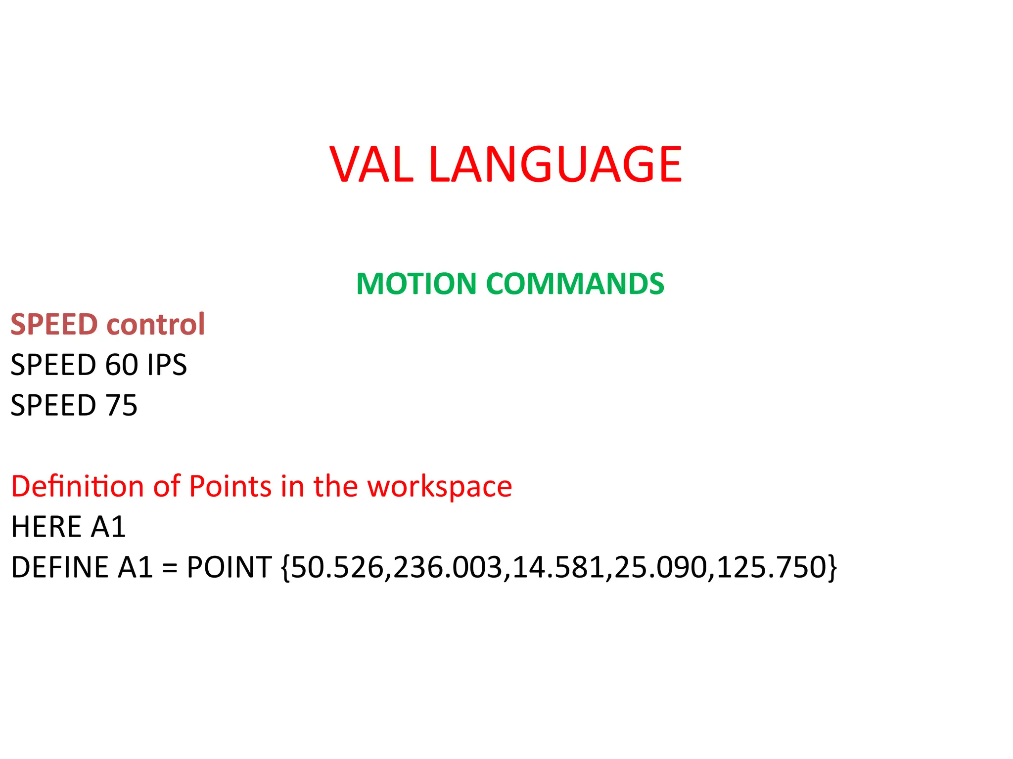 VAL LANGUAGE
MOTION COMMANDS
SPEED control
SPEED 60 IPS
SPEED 75
Definition of Points in the workspace
HERE A1
DEFINE A1 = POINT {50.526,236.003,14.581,25.090,125.750}
 