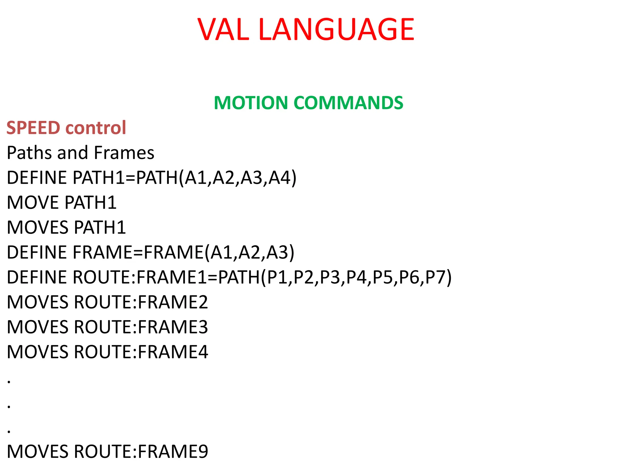 VAL LANGUAGE
MOTION COMMANDS
SPEED control
Paths and Frames
DEFINE PATH1=PATH(A1,A2,A3,A4)
MOVE PATH1
MOVES PATH1
DEFINE FRAME=FRAME(A1,A2,A3)
DEFINE ROUTE:FRAME1=PATH(P1,P2,P3,P4,P5,P6,P7)
MOVES ROUTE:FRAME2
MOVES ROUTE:FRAME3
MOVES ROUTE:FRAME4
.
.
.
MOVES ROUTE:FRAME9
 