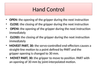 Hand Control
• OPEN: the opening of the gripper during the next instruction
• CLOSE: the closing of the gripper during the next instruction
• OPENI: the opening of the gripper during the next instruction
immediately
• CLOSEI: the closing of the gripper during the next instruction
immediately
• MOVEST PART, 30: the servo-controlled end-effectors causes a
straight-line motion to a point defined by PART and the
gripper opening is changed to 30 mm.
• MOVET PART, 30: the gripper to move to position. PART with
an opening of 30 mm by joint-interpolated motion.
 