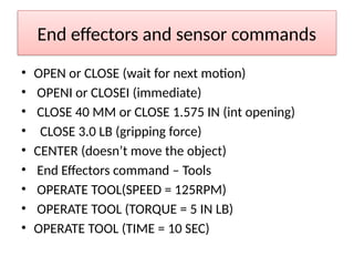 End effectors and sensor commands
• OPEN or CLOSE (wait for next motion)
• OPENI or CLOSEI (immediate)
• CLOSE 40 MM or CLOSE 1.575 IN (int opening)
• CLOSE 3.0 LB (gripping force)
• CENTER (doesn’t move the object)
• End Effectors command – Tools
• OPERATE TOOL(SPEED = 125RPM)
• OPERATE TOOL (TORQUE = 5 IN LB)
• OPERATE TOOL (TIME = 10 SEC)
 