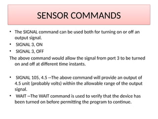 SENSOR COMMANDS
• The SIGNAL command can be used both for turning on or off an
output signal.
• SIGNAL 3, ON
• SIGNAL 3, OFF
The above command would allow the signal from port 3 to be turned
on and off at different time instants.
• SIGNAL 105, 4.5 --The above command will provide an output of
4.5 unit (probably volts) within the allowable range of the output
signal.
• WAIT --The WAIT command is used to verify that the device has
been turned on before permitting the program to continue.
 