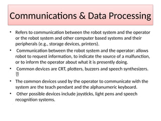 Communications & Data Processing
• Refers to communication between the robot system and the operator
or the robot system and other computer based systems and their
peripherals (e.g., storage devices, printers).
• Communication between the robot system and the operator: allows
robot to request information, to indicate the source of a malfunction,
or to inform the operator about what it is presently doing.
• Common devices are CRT, plotters, buzzers and speech synthesizers.

• The common devices used by the operator to communicate with the
system are the teach pendant and the alphanumeric keyboard.
• Other possible devices include joysticks, light pens and speech
recognition systems.
 