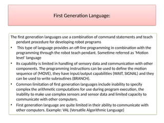 First Generation Language:
The first generation languages use a combination of command statements and teach
pendant procedure for developing robot programs
• This type of language provides an off-line programming in combination with the
programming through the robot teach pendant. Sometime referred as ‘Motion
level’ language
• Its capability is limited in handling of sensory data and communication with other
components. The programming instructions can be used to define the motion
sequence of (MOVE), they have input/output capabilities (WAIT, SIGNAL) and they
can be used to write subroutines (BRANCH).
• Common limitation of first generation languages include inability to specify
complex the arithmetic computations for use during program execution, the
inability to make use complex sensors and sensor data and limited capacity to
communicate with other computers.
• First generation language are quite limited in their ability to communicate with
other computers. Example: VAL (Versatile Algorithmic Language)
 