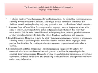 The feature and capabilities of this Robot second generation
language can be listed as
• 1. Motion Control: These languages offer sophisticated tools for controlling robot movements,
allowing precise and complex motions. They might include libraries or commands that
facilitate smooth motion planning, trajectory generation, and coordination of robotic actuators.
2. Advanced Sensor Capabilities: Second-generation languages support integration with a wide
array of sensors, enabling robots to gather and process diverse types of data from their
environment. This includes capabilities such as integrating lidar, cameras, proximity sensors,
or other specialized sensors for tasks like object detection, localization, and mapping.
3. Limited Sequence: This might refer to the ability to program sequences of actions or commands,
allowing robots to perform specific predefined tasks or routines. These languages likely
provide functionalities for creating step-by-step sequences or procedures for the robot to
execute.
4. Communication and Data Processing: These languages are equipped with features for
communication between robots and external systems, as well as for processing the data
obtained from various sources. This could involve protocols for data transmission, networking
capabilities, and tools for efficient data processing to make decisions or adapt behaviors based
on incoming information
 