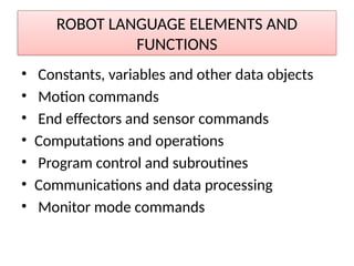 ROBOT LANGUAGE ELEMENTS AND
FUNCTIONS
• Constants, variables and other data objects
• Motion commands
• End effectors and sensor commands
• Computations and operations
• Program control and subroutines
• Communications and data processing
• Monitor mode commands
 
