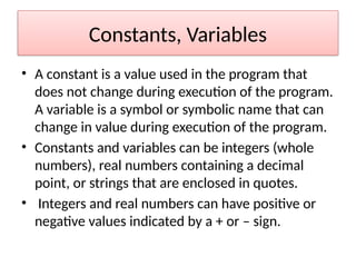 Constants, Variables
• A constant is a value used in the program that
does not change during execution of the program.
A variable is a symbol or symbolic name that can
change in value during execution of the program.
• Constants and variables can be integers (whole
numbers), real numbers containing a decimal
point, or strings that are enclosed in quotes.
• Integers and real numbers can have positive or
negative values indicated by a + or – sign.
 