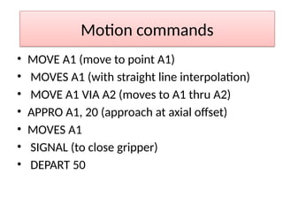 Motion commands
• MOVE A1 (move to point A1)
• MOVES A1 (with straight line interpolation)
• MOVE A1 VIA A2 (moves to A1 thru A2)
• APPRO A1, 20 (approach at axial offset)
• MOVES A1
• SIGNAL (to close gripper)
• DEPART 50
 