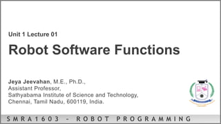 S M R A 1 6 0 3 – R O B O T P R O G R A M M I N G
Unit 1 Lecture 01
Robot Software Functions
Jeya Jeevahan, M.E., Ph.D.,
Assistant Professor,
Sathyabama Institute of Science and Technology,
Chennai, Tamil Nadu, 600119, India.
 