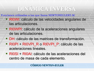 DINÁMICA INVERSA
Funciones utilizadas a las que llama NEWTONEULER5.M:
    RI0WI: cálculo de las velocidades angulares de
       las articulaciones.
      RI0WPI: cálculo de la aceleraciones angulares
       de las articulaciones.
      DH: cálculo de las matrices de transformación.
      RI0PI + RI0VPI_R o RI0VPI_P: cálculo de las
       aceleraciones lineales.
      RI0SI + RI0AI: cálculo de las aceleraciones del
       centro de masa de cada elemento.
                    CÓDIGO NEWTON-EULER
 