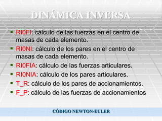 DINÁMICA INVERSA
 RI0FI: cálculo de las fuerzas en el centro de
    masas de cada elemento.
   RI0NI: cálculo de los pares en el centro de
    masas de cada elemento.
   RI0FIA: cálculo de las fuerzas articulares.
   RI0NIA: cálculo de los pares articulares.
   T_R: cálculo de los pares de accionamientos.
   F_P: cálculo de las fuerzas de accionamientos

                CÓDIGO NEWTON-EULER
 