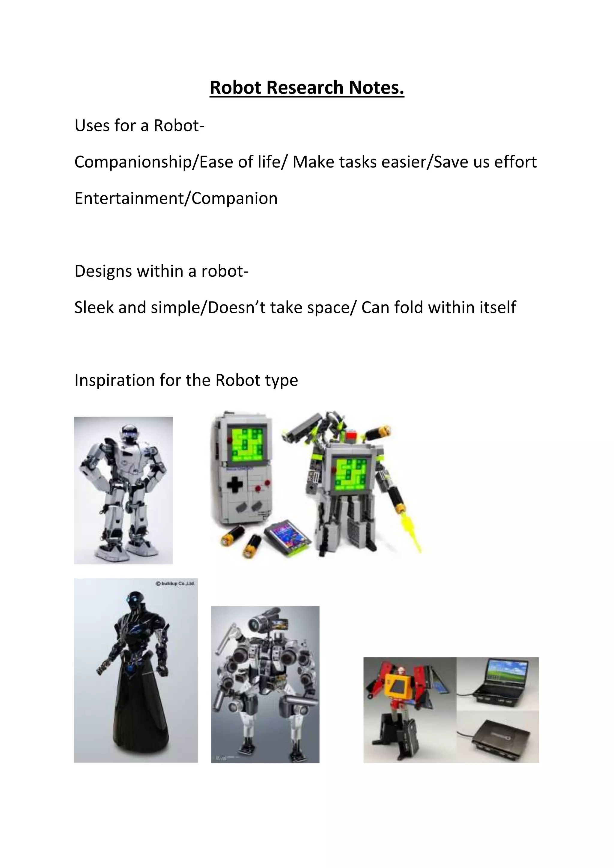 Robot Research Notes.
Uses for a Robot-
Companionship/Ease of life/ Make tasks easier/Save us effort
Entertainment/Companion
Designs within a robot-
Sleek and simple/Doesn’t take space/ Can fold within itself
Inspiration for the Robot type