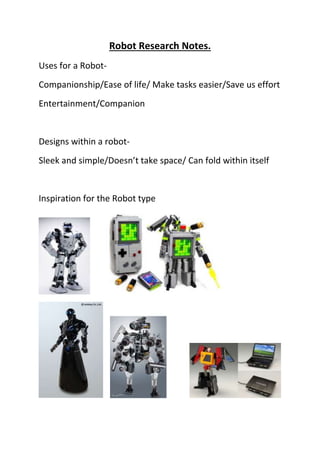 Robot Research Notes.
Uses for a Robot-
Companionship/Ease of life/ Make tasks easier/Save us effort
Entertainment/Companion
Designs within a robot-
Sleek and simple/Doesn’t take space/ Can fold within itself
Inspiration for the Robot type
 