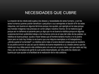 NECESIDADES QUE CUBRE
La creación de los robots está sujeta a los deseos y necesidades de seres humano, y son los
seres humanos quienes podrán beneficiar o perjudicar a sus semejantes al decidir el fin de estas
máquinas, son buenos en algunos términos porque nos ayudan, por ejemplo en la nasa porque
nos mandan imágenes mas precisas sin correr peligro nosotros mismos. En la medicina igual
porque así no dañamos al paciente pero yo digo que no es buena la robótica porque en algunas
ocasiones terminan quitándole trabajo a los humanos como es el caso del video de las paletas. La
robótica es buena porque: ayuda a hacer tareas que el hombre tardaría mucho o no lo podría
hacer pero en todo hay límites no es bueno que una máquina reemplace a mil trabajadores y
¿dónde queda la humanidad?. La robótica sería mala si tuviera decisión propia pues se revelaría
no se podría convivir en paz así que la robótica es buena respetando a su creador pienso que los
robots son muy útiles para la vida cotidiana pero a la vez son un poco malos, por que cada vez hay
mas y así se reemplaza ala gente la cual queda desempleada .por otra parte los robots son
buenos por que ayudan a la facilidad de la realización de la vida cotidiana.

 