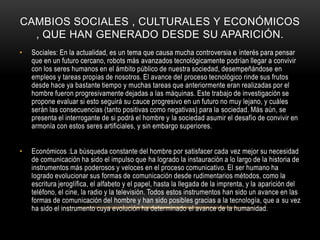 CAMBIOS SOCIALES , CULTURALES Y ECONÓMICOS
, QUE HAN GENERADO DESDE SU APARICIÓN.
•

Sociales: En la actualidad, es un tema que causa mucha controversia e interés para pensar
que en un futuro cercano, robots más avanzados tecnológicamente podrían llegar a convivir
con los seres humanos en el ámbito público de nuestra sociedad, desempeñándose en
empleos y tareas propias de nosotros. El avance del proceso tecnológico rinde sus frutos
desde hace ya bastante tiempo y muchas tareas que anteriormente eran realizadas por el
hombre fueron progresivamente dejadas a las máquinas. Este trabajo de investigación se
propone evaluar si esto seguirá su cauce progresivo en un futuro no muy lejano, y cuáles
serán las consecuencias (tanto positivas como negativas) para la sociedad. Más aún, se
presenta el interrogante de si podrá el hombre y la sociedad asumir el desafío de convivir en
armonía con estos seres artificiales, y sin embargo superiores.

•

Económicos :La búsqueda constante del hombre por satisfacer cada vez mejor su necesidad
de comunicación ha sido el impulso que ha logrado la instauración a lo largo de la historia de
instrumentos más poderosos y veloces en el proceso comunicativo. El ser humano ha
logrado evolucionar sus formas de comunicación desde rudimentarios métodos, como la
escritura jeroglífica, el alfabeto y el papel, hasta la llegada de la imprenta, y la aparición del
teléfono, el cine, la radio y la televisión. Todos estos instrumentos han sido un avance en las
formas de comunicación del hombre y han sido posibles gracias a la tecnología, que a su vez
ha sido el instrumento cuya evolución ha determinado el avance de la humanidad.

 