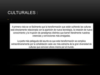 CULTURALES :
•

:

A primera vista se ve fácilmente que la transformación que están sufriendo las culturas
está directamente relacionada con la aparición de nueva tecnología, la creación de nuevo
conocimiento y la irrupción de paradigmas distintos que barren literalmente nuestras
creencias y convicciones más arraigadas.
La parte más peliaguda del asunto es que esta transformación se complica
extraordinariamente por la cohabitación cada vez más estrecha de la gran diversidad de
culturas que conviven ahora mismo por el mundo.

 