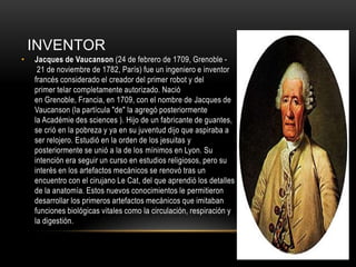 INVENTOR
•

Jacques de Vaucanson (24 de febrero de 1709, Grenoble 21 de noviembre de 1782, París) fue un ingeniero e inventor
francés considerado el creador del primer robot y del
primer telar completamente autorizado. Nació
en Grenoble, Francia, en 1709, con el nombre de Jacques de
Vaucanson (la partícula "de" la agregó posteriormente
la Académie des sciences ). Hijo de un fabricante de guantes,
se crió en la pobreza y ya en su juventud dijo que aspiraba a
ser relojero. Estudió en la orden de los jesuitas y
posteriormente se unió a la de los mínimos en Lyon. Su
intención era seguir un curso en estudios religiosos, pero su
interés en los artefactos mecánicos se renovó tras un
encuentro con el cirujano Le Cat, del que aprendió los detalles
de la anatomía. Estos nuevos conocimientos le permitieron
desarrollar los primeros artefactos mecánicos que imitaban
funciones biológicas vitales como la circulación, respiración y
la digestión.

 