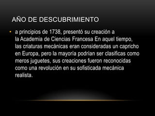 AÑO DE DESCUBRIMIENTO
• a principios de 1738, presentó su creación a
la Academia de Ciencias Francesa En aquel tiempo,
las criaturas mecánicas eran consideradas un capricho
en Europa, pero la mayoría podrían ser clasificas como
meros juguetes, sus creaciones fueron reconocidas
como una revolución en su sofisticada mecánica
realista.

 