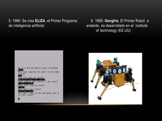 5. 1966: Se crea ELIZA, el Primer Programa
de inteligencia artificial.
.

6. 1989: Genghis, El Primer Robot a
andante, es desarrollado en el institute
of technology (EE.UU)

 