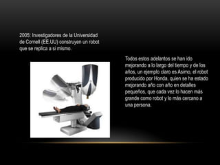 2005: Investigadores de la Universidad
de Cornell (EE.UU) construyen un robot
que se replica a si mismo.
Todos estos adelantos se han ido
mejorando a lo largo del tiempo y de los
años, un ejemplo claro es Asimo, el robot
producido por Honda, quien se ha estado
mejorando año con año en detalles
pequeños, que cada vez lo hacen más
grande como robot y lo más cercano a
una persona.

 