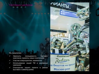 Мы предлагаем:
 Увеличить посещаемость торгового
комплекса, привлечь новых посетителей
 Участие в мероприятиях, weekend-ах
 Использование нашей ТМ в рекламных
кампаниях
 Спонсорство нашего проекта в рамках
выставок и celebrity-parties
Торговым центрам
 