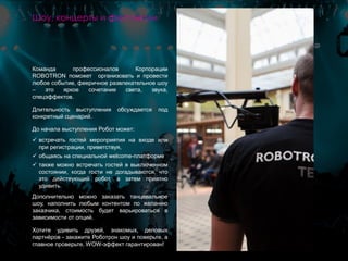 Команда профессионалов Корпорации
ROBOTRON поможет организовать и провести
любое событие, фееричное развлекательное шоу
– это яркое сочетание света, звука,
спецэффектов.
Длительность выступления обсуждается под
конкретный сценарий.
До начала выступления Робот может:
 встречать гостей мероприятия на входе или
при регистрации, приветствуя,
 общаясь на специальной welcome-платформе
 также можно встречать гостей в выключенном
состоянии, когда гости не догадываются, что
это действующий робот, а затем приятно
удивить.
Дополнительно можно заказать танцевальное
шоу, наполнить любым контентом по желанию
заказчика, стоимость будет варьироваться в
зависимости от опций.
Хотите удивить друзей, знакомых, деловых
партнёров - закажите Роботрон шоу и поверьте, а
главное проверьте, WOW-эффект гарантирован!
Шоу, концерты и фестивали
 