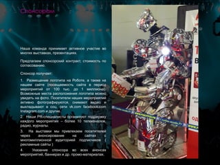 Наша команда принимает активное участие во
многих выставках, презентациях.
Предлагаем спонсорский контракт, стоимость по
согласованию.
Спонсор получает:
1. Размещение логотипа на Роботе, а также на
нашем сайте (посещаемость сайта в период
мероприятий от 100 тыс. до 1 миллиона).
Возможные места расположения логотипа можно
увидеть на фото. Посетители наших мероприятий
активно фотографируются, снимают видео и
выкладывают в соц. сети vk.com facebook.com
Instagram.com и другие.
2. Наши PR-специалисты организуют поддержку
каждого мероприятия – более 10 телеканалов,
радио, журналы.
3. На выставки мы привлекаем посетителей
через анонсирование на сайтах с
многомиллионной аудиторией подписчиков (
рекламные сайты )
4. Указание спонсора во всех анонсах
мероприятий, баннерах и др. промо-материалах.
Спонсорам
 