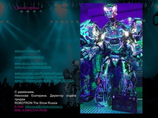 www.роботрон.рф
www.robotronshow.ru
www.about.me/robotron
www.vk.com/robotronshow
www.youtube.com/RobotronRussia
www.facebook.com/RobotronRussia
www.instagram.com/ROBOTRON_RUSSIA
С уважением,
Никонова Екатерина. Директор отдела
продаж
ROBOTRON The Show Russia
E-mail: nikonova@robotronshow.ru
Моб. 8 (964) 514-79-96
Спонсорам
 