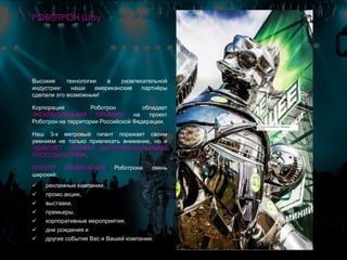 Высокие технологии в развлекательной
индустрии: наши американские партнёры
сделали это возможным!
Корпорация Роботрон обладает
ЭКСКЛЮЗИВНЫМИ ПРАВАМИ на проект
Роботрон на территории Российской Федерации.
Наш 3-х метровый гигант поражает своим
умением не только привлекать внимание, но и
УДИВЛЯЕТ СВОИМИ ИНТЕЛЛЕКТУАЛЬНЫМИ
СПОСОБНОСТЯМИ.
СПЕКТР ПРИМЕНЕНИЯ Роботрона очень
широкий:
 рекламные кампании,
 промо акции,
 выставки,
 премьеры,
 корпоративные мероприятия,
 дни рождения и
 другие события Вас и Вашей компании.
РОБОТРОН Шоу
 