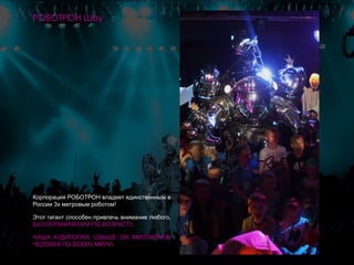 Корпорация РОБОТРОН владеет единственным в
России 3х метровым роботом!
Этот гигант способен привлечь внимание любого,
БЕЗ ОГРАНИЧЕНИЙ ПО ВОЗРАСТУ.
НАША АУДИТОРИЯ: СВЫШЕ 200 МИЛЛИОНОВ
ЧЕЛОВЕК ПО ВСЕМУ МИРУ!
РОБОТРОН Шоу
 
