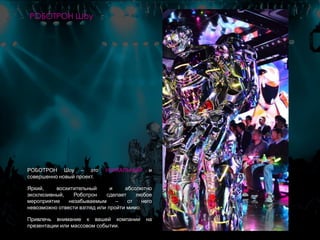 РОБОТРОН Шоу – это УНИКАЛЬНЫЙ и
совершенно новый проект.
Яркий, восхитительный и абсолютно
эксклюзивный, Роботрон сделает любое
мероприятие незабываемым – от него
невозможно отвести взгляд или пройти мимо.
Привлечь внимание к вашей компании на
презентации или массовом событии.
РОБОТРОН Шоу
 