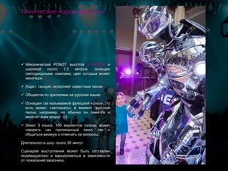  Механический РОБОТ высотой 3 МЕТРА и
шириной около 1,5 метров, оснащен
светодиодными лампами, цвет которых может
меняться.
 Ходит, танцует, исполняет известные песни.
 Общается со зрителями на русском языке.
 Оснащен так называемой функцией «слёз», (то
есть может «заплакать» в момент грустной
песни, например, но обычно он смеётся и
веселит всех вокруг )
 Знает 3 языка, 100 вариантов голоса, может
говорить как прописанный текст, так и
общаться вживую и отвечать на вопросы.
Длительность шоу: около 30 минут.
Сценарий выступления может быть составлен
индивидуально и варьироваться в зависимости
от пожеланий заказчика.
Технические характеристики
 