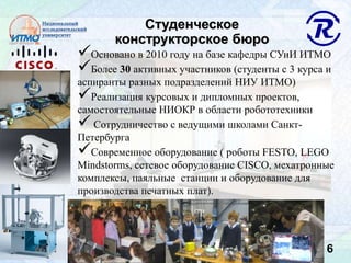 6
Студенческое
конструкторское бюро
Основано в 2010 году на базе кафедры СУиИ ИТМО
Более 30 активных участников (студенты с 3 курса и
аспиранты разных подразделений НИУ ИТМО)
Реализация курсовых и дипломных проектов,
самостоятельные НИОКР в области робототехники
 Сотрудничество с ведущими школами Санкт-
Петербурга
Современное оборудование ( роботы FESTO, LEGO
Mindstorms, сетевое оборудование CISCO, мехатронные
комплексы, паяльные станции и оборудование для
производства печатных плат).
 