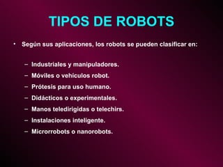 TIPOS DE ROBOTS Según sus aplicaciones, los robots se pueden clasificar en: Industriales y manipuladores. Móviles o vehículos robot. Prótesis para uso humano. Didácticos o experimentales. Manos teledirigidas o telechirs. Instalaciones inteligente. Microrrobots o nanorobots. 