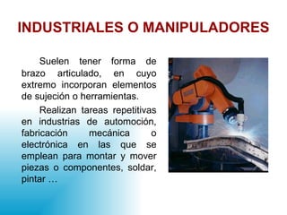 INDUSTRIALES O MANIPULADORES Suelen tener forma de brazo articulado, en cuyo extremo incorporan elementos de sujeción o herramientas. Realizan tareas repetitivas en industrias de automoción, fabricación mecánica o electrónica en las que se emplean para montar y mover piezas o componentes, soldar, pintar … 