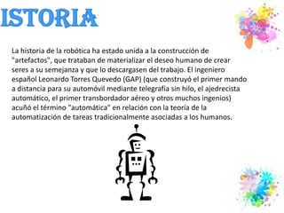HistoriaLa historia de la robótica ha estado unida a la construcción de "artefactos", que trataban de materializar el deseo humano de crear seres a su semejanza y que lo descargasen del trabajo. El ingeniero español Leonardo Torres Quevedo (GAP) (que construyó el primer mando a distancia para su automóvil mediante telegrafía sin hilo, el ajedrecista automático, el primer transbordador aéreo y otros muchos ingenios) acuñó el término "automática" en relación con la teoría de la automatización de tareas tradicionalmente asociadas a los humanos.