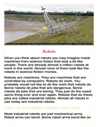 Robots
When you think about robots you may imagine metal
machines from science fiction that look a lot like
people. There are already almost a million robots at
work in the world. Almost none of them look like the
robots in science-fiction movies.
Robots are machines. They are machines that are
controlled by computers. Robots do work. You
probably would not like to do the work that robots do.
Some robots do jobs that are dangerous. Some
robots do jobs that are boring. They just do the exact
same thing over and over again. Robots that do these
jobs are called industrial robots. Almost all robots in
use today are industrial robots.

WHAT DO INDUSTRIAL ROBOTS LOOK LIKE?

Most industrial robots are just mechanical arms.
Robot arms can bend. Some robot arms bend like an
 