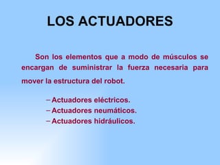 LOS ACTUADORES Son los elementos que a modo de músculos se encargan de suministrar la fuerza necesaria para mover la estructura del robot.   Actuadores eléctricos. Actuadores neumáticos. Actuadores hidráulicos. 