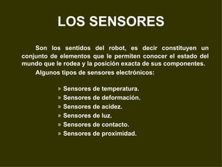 LOS SENSORES Son los sentidos del robot, es decir constituyen un conjunto de elementos que le permiten conocer el estado del mundo que le rodea y la posición exacta de sus componentes. Algunos tipos de sensores electrónicos: Sensores de temperatura. Sensores de deformación. Sensores de acidez. Sensores de luz. Sensores de contacto. Sensores de proximidad. 