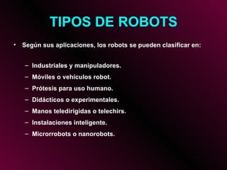 TIPOS DE ROBOTS Según sus aplicaciones, los robots se pueden clasificar en: Industriales y manipuladores. Móviles o vehículos robot. Prótesis para uso humano. Didácticos o experimentales. Manos teledirigidas o telechirs. Instalaciones inteligente. Microrrobots o nanorobots. 