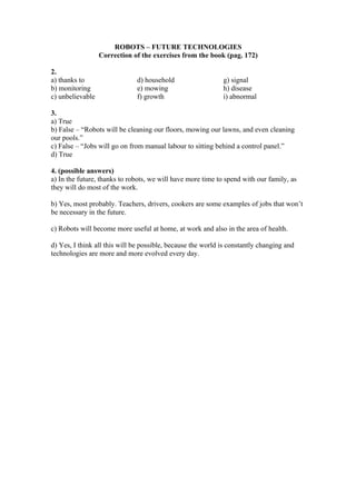 ROBOTS – FUTURE TECHNOLOGIES
                  Correction of the exercises from the book (pag. 172)

2.
a) thanks to                  d) household                   g) signal
b) monitoring                 e) mowing                      h) disease
c) unbelievable               f) growth                      i) abnormal

3.
a) True
b) False – “Robots will be cleaning our floors, mowing our lawns, and even cleaning
our pools.”
c) False – “Jobs will go on from manual labour to sitting behind a control panel.”
d) True

4. (possible answers)
a) In the future, thanks to robots, we will have more time to spend with our family, as
they will do most of the work.

b) Yes, most probably. Teachers, drivers, cookers are some examples of jobs that won’t
be necessary in the future.

c) Robots will become more useful at home, at work and also in the area of health.

d) Yes, I think all this will be possible, because the world is constantly changing and
technologies are more and more evolved every day.
 