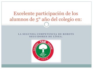 Excelente participación de los
alumnos de 5° año del colegio en:

   LA SEGUNDA COMPETENCIA DE ROBOTS
          SEGUIDORES DE LÍNEA.
 