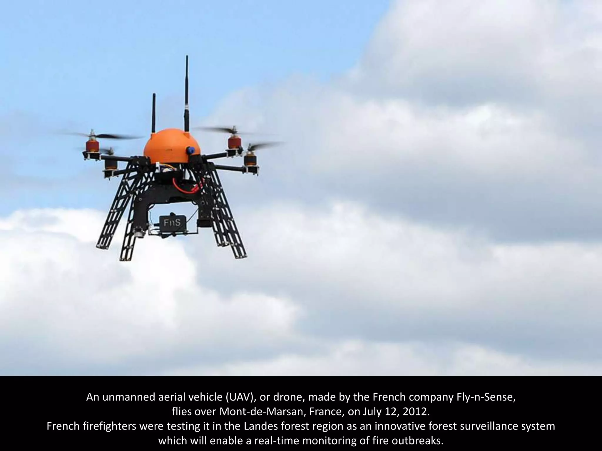 An unmanned aerial vehicle (UAV), or drone, made by the French company Fly-n-Sense,
                          flies over Mont-de-Marsan, France, on July 12, 2012.
French firefighters were testing it in the Landes forest region as an innovative forest surveillance system
                       which will enable a real-time monitoring of fire outbreaks.
 