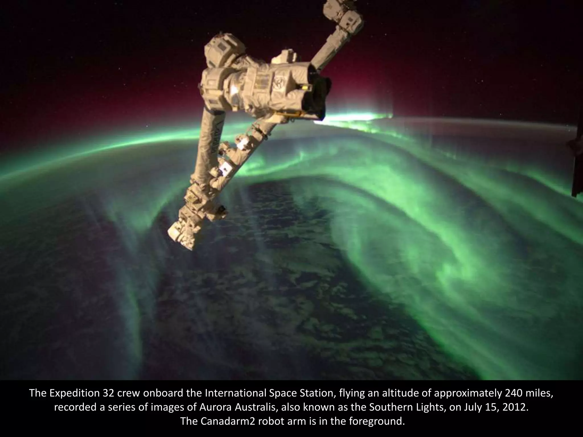 The Expedition 32 crew onboard the International Space Station, flying an altitude of approximately 240 miles,
     recorded a series of images of Aurora Australis, also known as the Southern Lights, on July 15, 2012.
                               The Canadarm2 robot arm is in the foreground.
 
