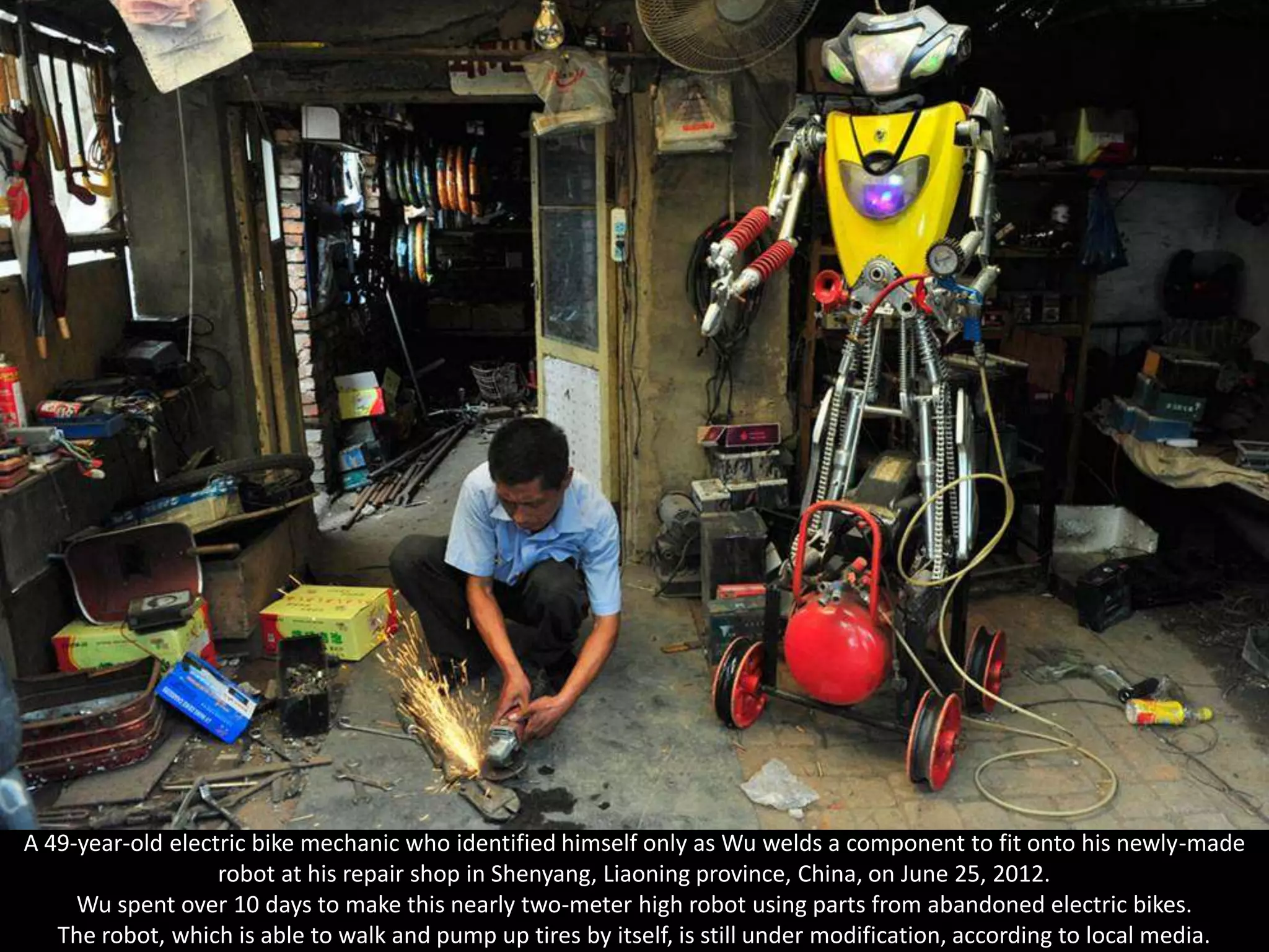 A 49-year-old electric bike mechanic who identified himself only as Wu welds a component to fit onto his newly-made
                   robot at his repair shop in Shenyang, Liaoning province, China, on June 25, 2012.
     Wu spent over 10 days to make this nearly two-meter high robot using parts from abandoned electric bikes.
   The robot, which is able to walk and pump up tires by itself, is still under modification, according to local media.
 