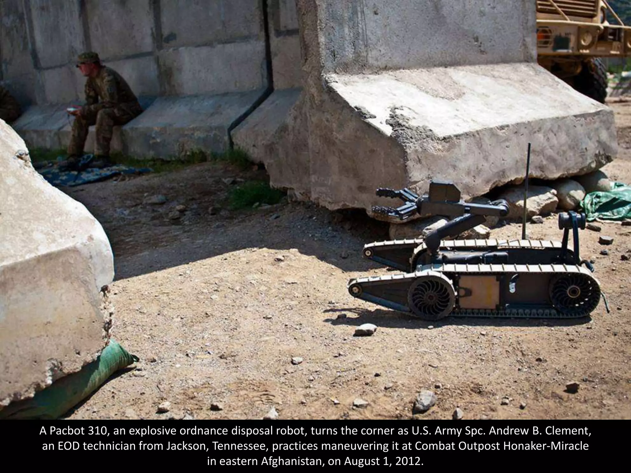A Pacbot 310, an explosive ordnance disposal robot, turns the corner as U.S. Army Spc. Andrew B. Clement,
an EOD technician from Jackson, Tennessee, practices maneuvering it at Combat Outpost Honaker-Miracle
                                in eastern Afghanistan, on August 1, 2012.
 